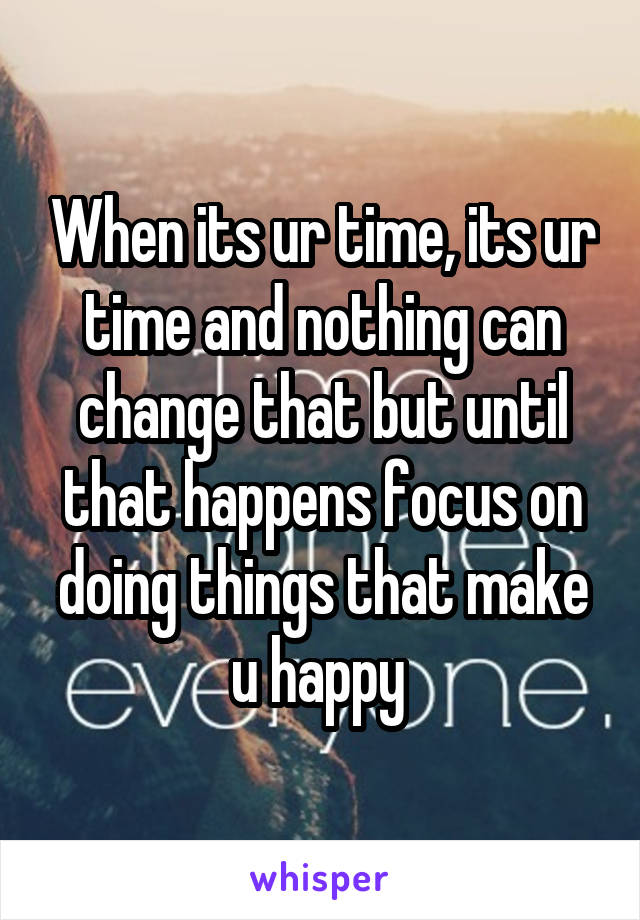 When its ur time, its ur time and nothing can change that but until that happens focus on doing things that make u happy 