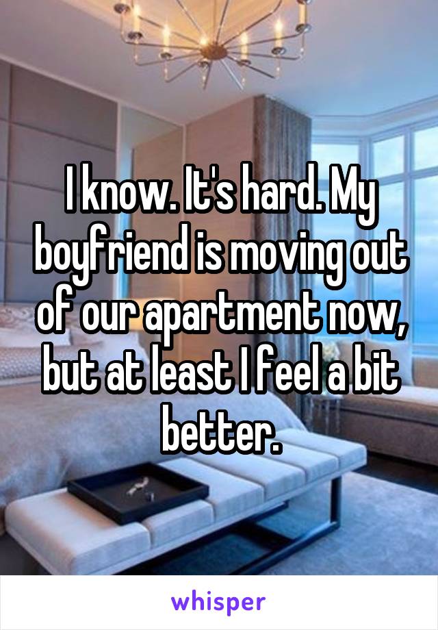 I know. It's hard. My boyfriend is moving out of our apartment now, but at least I feel a bit better.