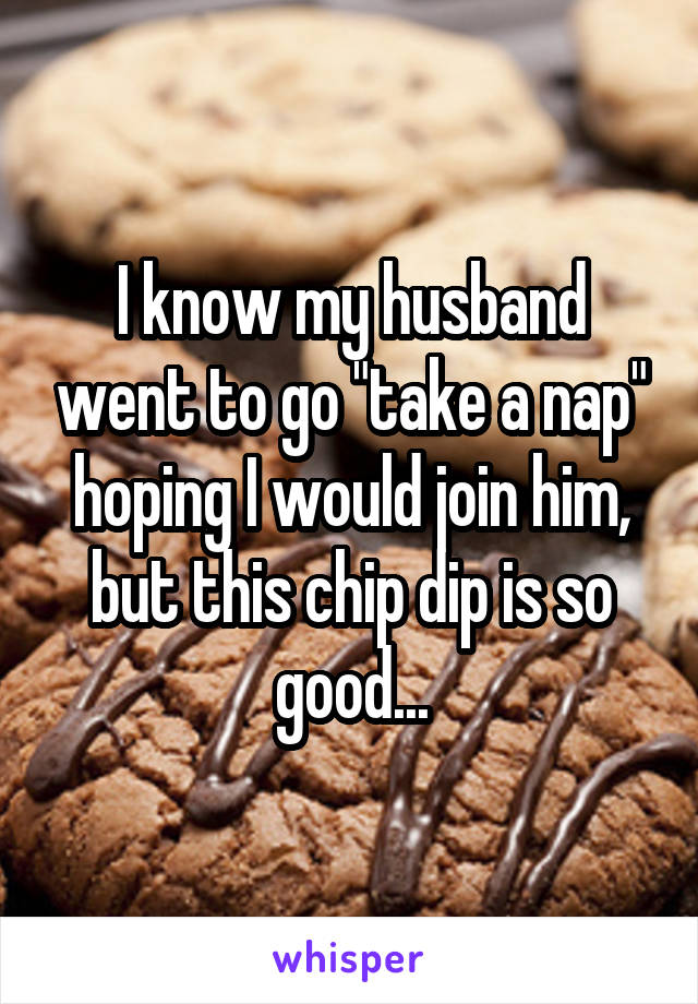 I know my husband went to go "take a nap" hoping I would join him, but this chip dip is so good...