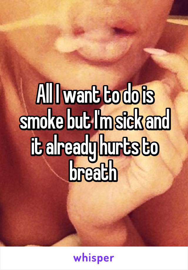 All I want to do is smoke but I'm sick and it already hurts to breath 