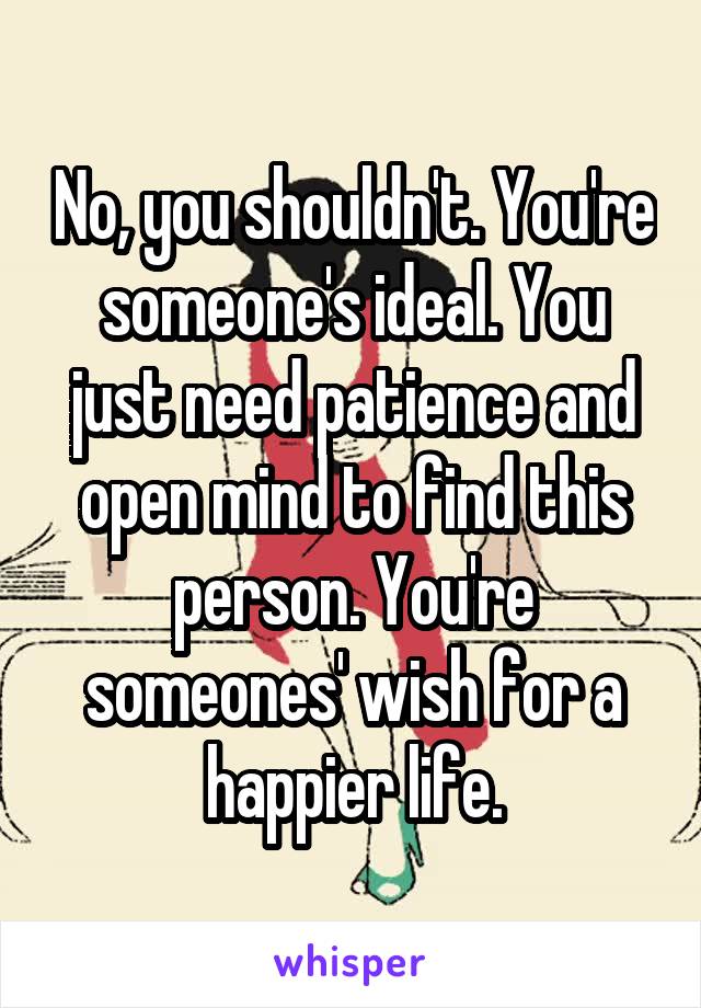 No, you shouldn't. You're someone's ideal. You just need patience and open mind to find this person. You're someones' wish for a happier life.