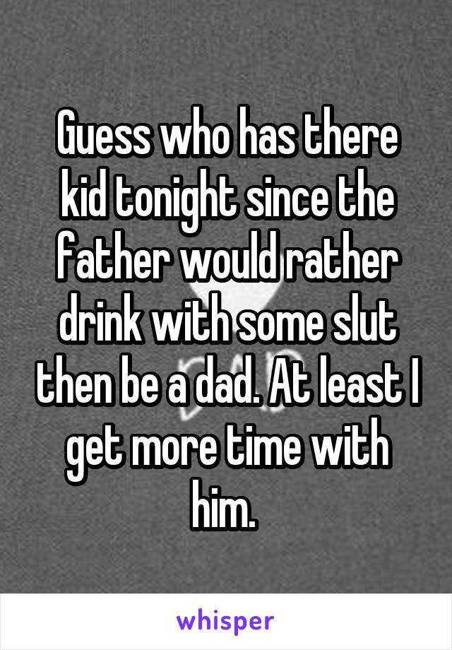 Guess who has there kid tonight since the father would rather drink with some slut then be a dad. At least I get more time with him. 