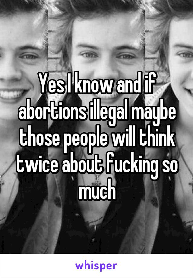 Yes I know and if abortions illegal maybe those people will think twice about fucking so much