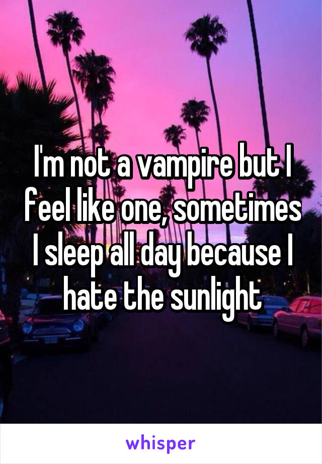 I'm not a vampire but I feel like one, sometimes I sleep all day because I hate the sunlight