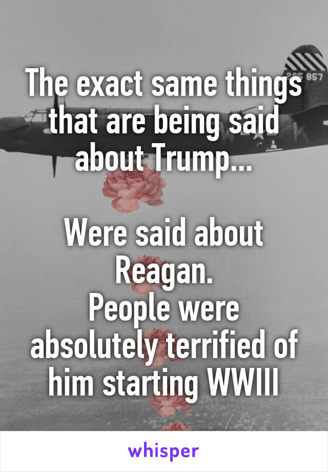 The exact same things that are being said about Trump...

Were said about Reagan.
People were absolutely terrified of him starting WWIII