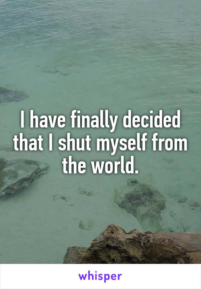 I have finally decided that I shut myself from the world.