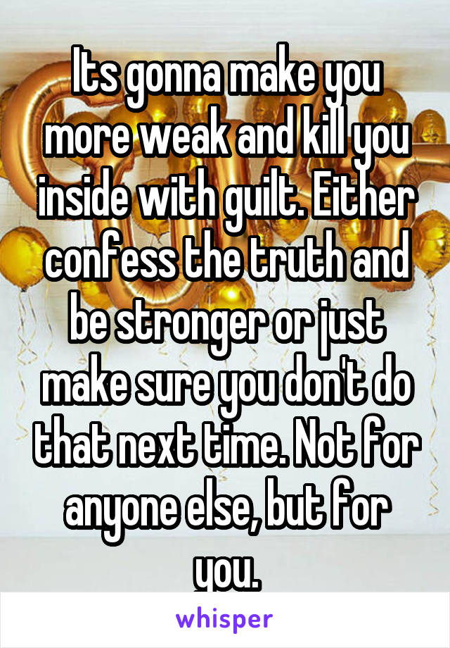 Its gonna make you more weak and kill you inside with guilt. Either confess the truth and be stronger or just make sure you don't do that next time. Not for anyone else, but for you.