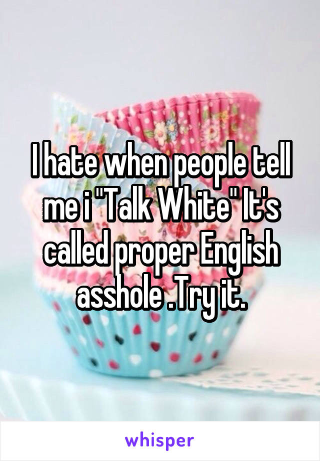 I hate when people tell me i "Talk White" It's called proper English asshole .Try it.