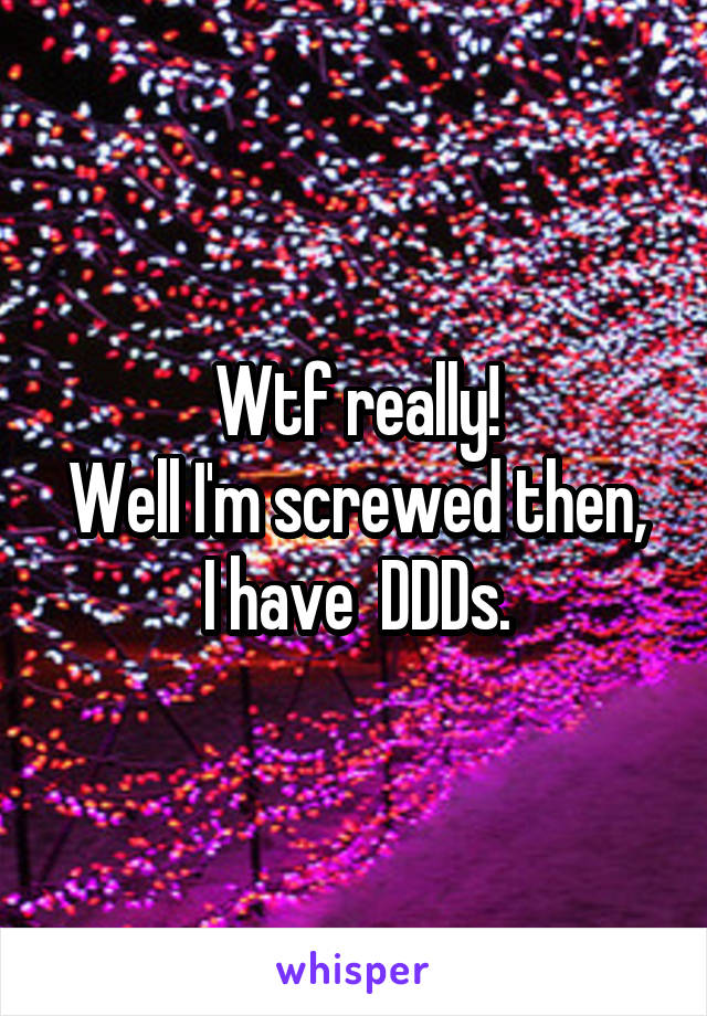 Wtf really!
Well I'm screwed then,  I have  DDDs. 