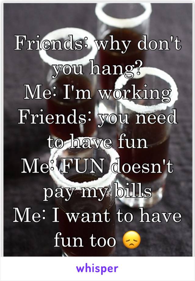 Friends: why don't you hang? 
Me: I'm working
Friends: you need to have fun 
Me: FUN doesn't pay my bills 
Me: I want to have fun too 😞