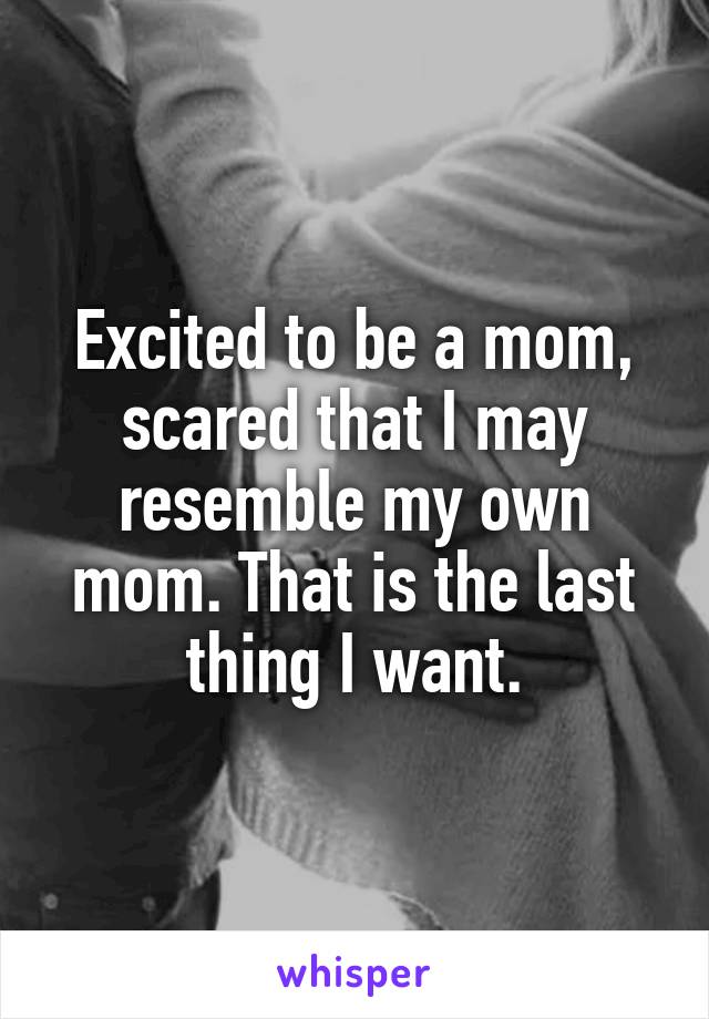 Excited to be a mom, scared that I may resemble my own mom. That is the last thing I want.