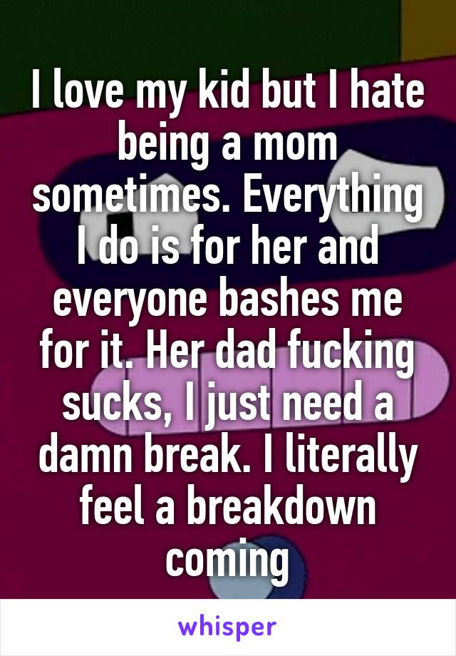 I love my kid but I hate being a mom sometimes. Everything I do is for her and everyone bashes me for it. Her dad fucking sucks, I just need a damn break. I literally feel a breakdown coming