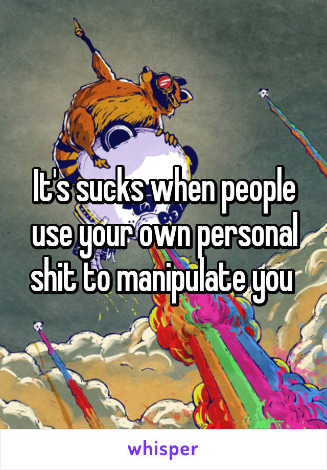 It's sucks when people use your own personal shit to manipulate you 