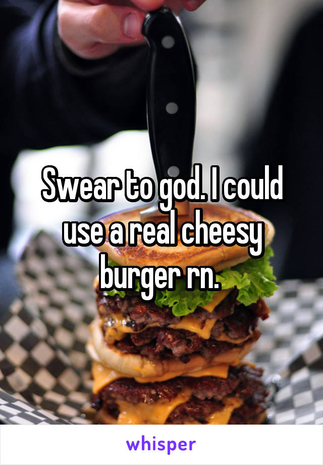 Swear to god. I could use a real cheesy burger rn. 