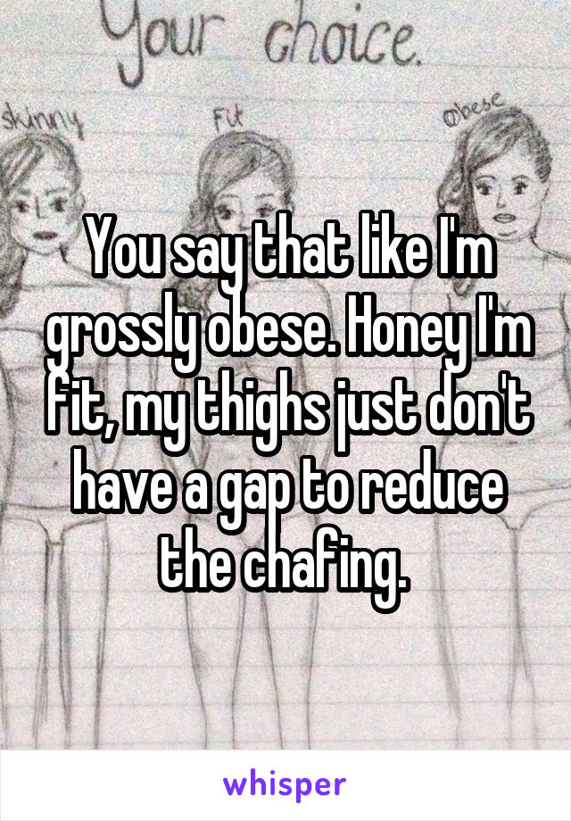 You say that like I'm grossly obese. Honey I'm fit, my thighs just don't have a gap to reduce the chafing. 
