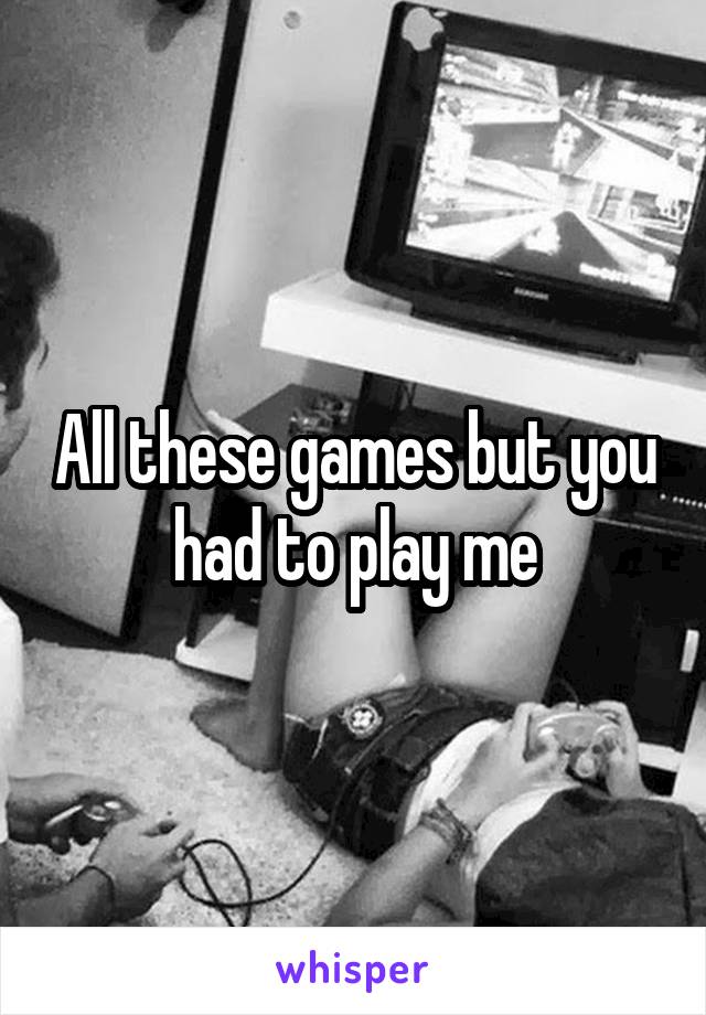 All these games but you had to play me