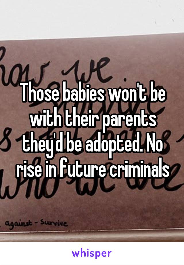 Those babies won't be with their parents they'd be adopted. No rise in future criminals