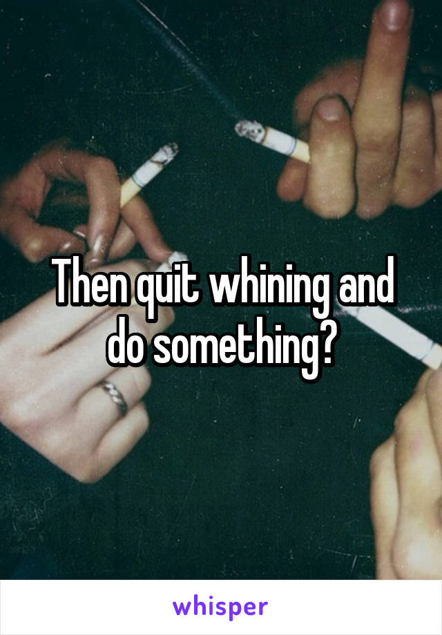 Then quit whining and do something?