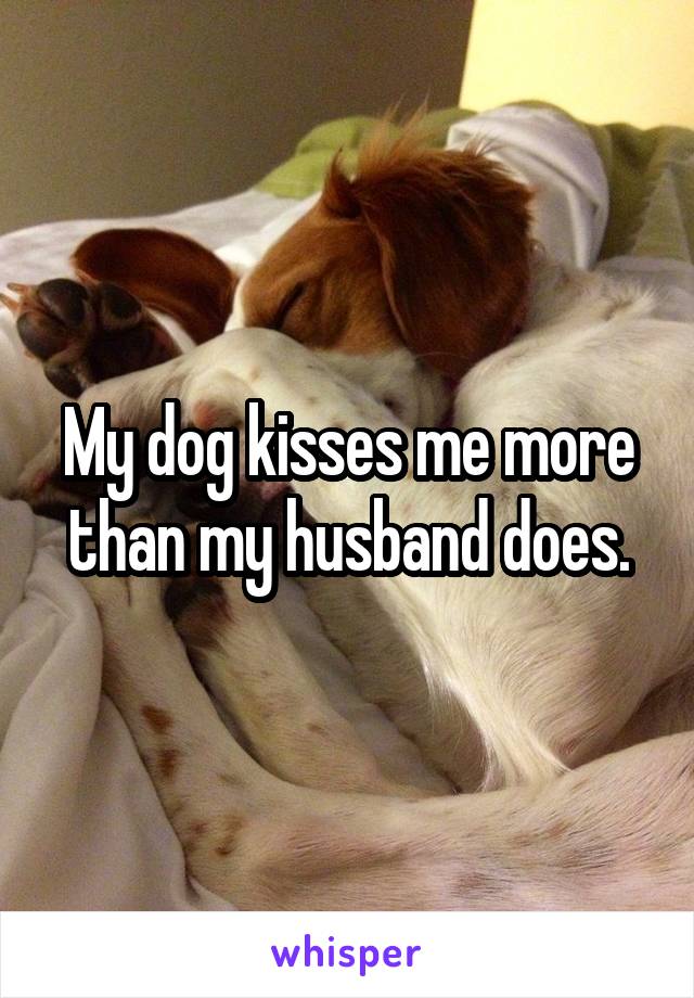 My dog kisses me more than my husband does.