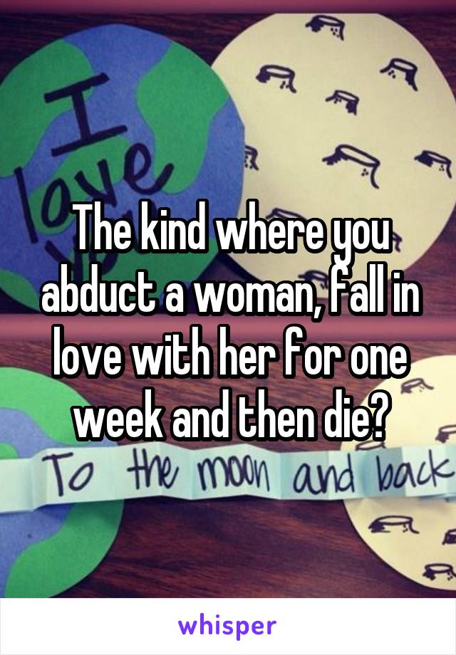 The kind where you abduct a woman, fall in love with her for one week and then die?