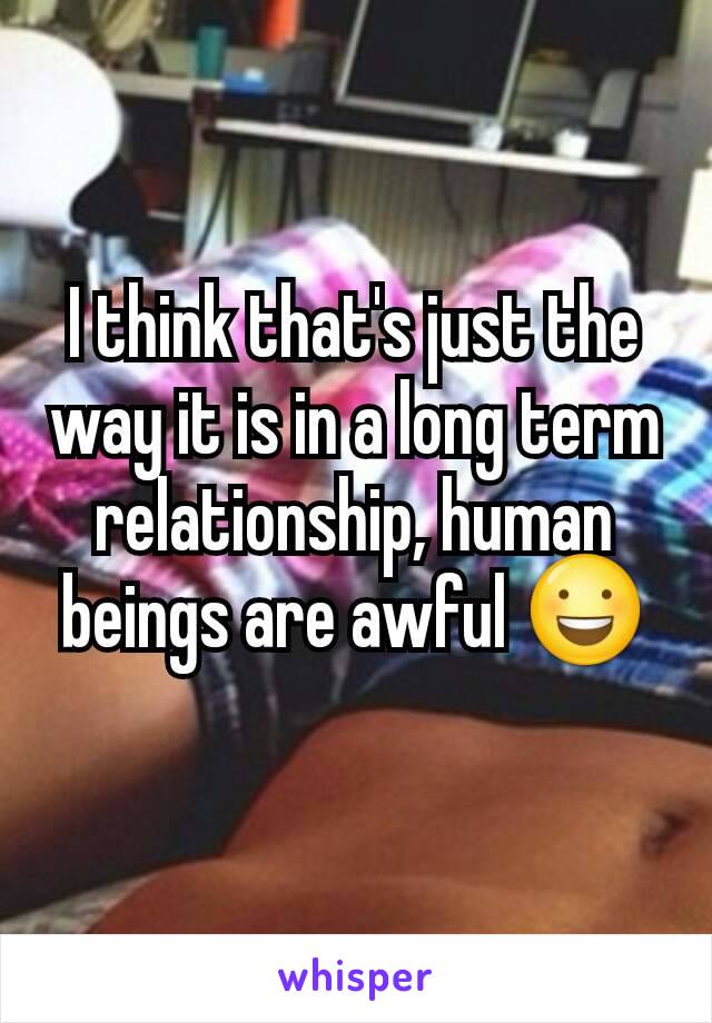 I think that's just the way it is in a long term relationship, human beings are awful 😃
