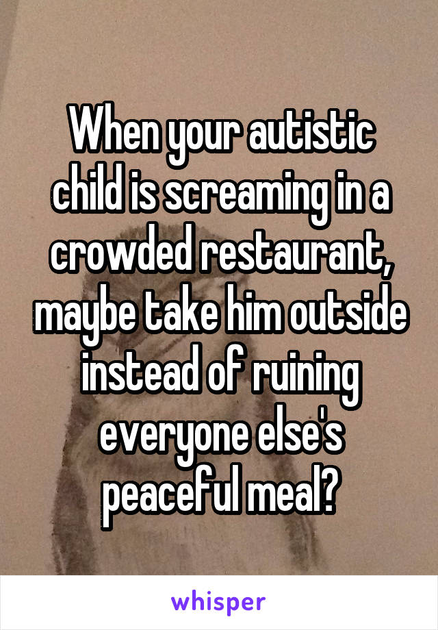 When your autistic child is screaming in a crowded restaurant, maybe take him outside instead of ruining everyone else's peaceful meal?