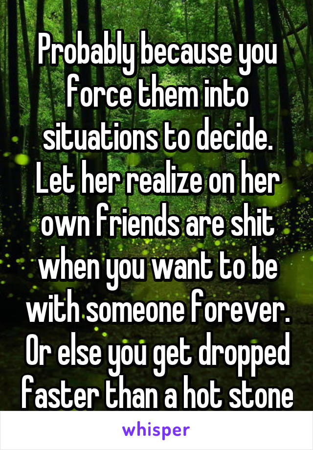 Probably because you force them into situations to decide. Let her realize on her own friends are shit when you want to be with someone forever. Or else you get dropped faster than a hot stone
