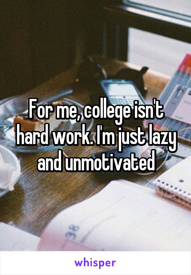 For me, college isn't hard work. I'm just lazy and unmotivated