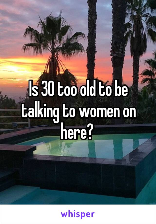 Is 30 too old to be talking to women on here? 