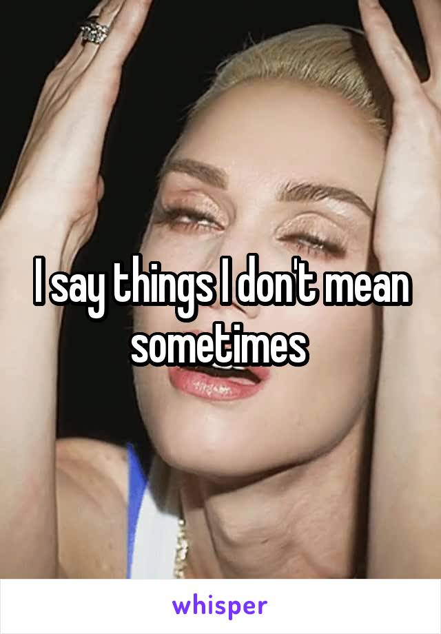 I say things I don't mean sometimes 