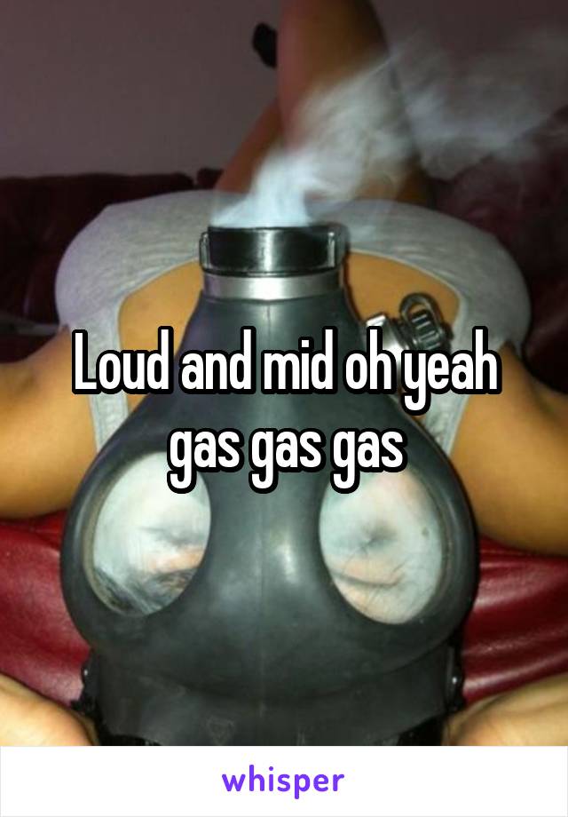 Loud and mid oh yeah gas gas gas
