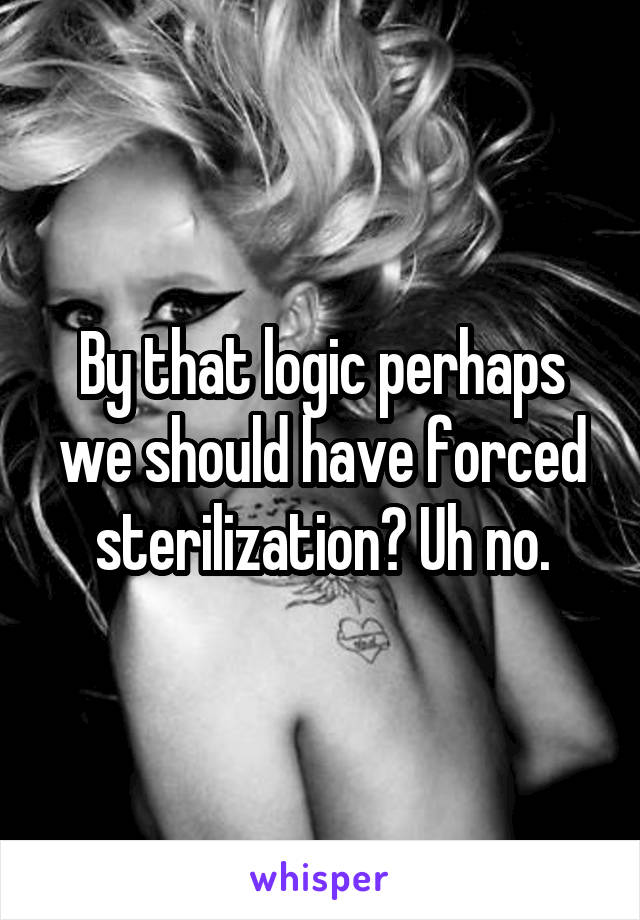 By that logic perhaps we should have forced sterilization? Uh no.