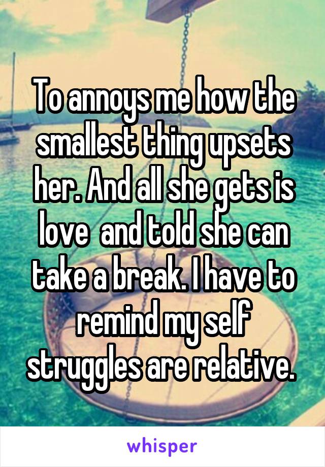 To annoys me how the smallest thing upsets her. And all she gets is love  and told she can take a break. I have to remind my self struggles are relative. 