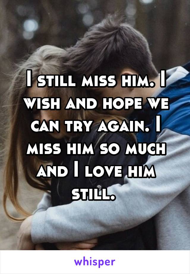I still miss him. I wish and hope we can try again. I miss him so much and I love him still. 