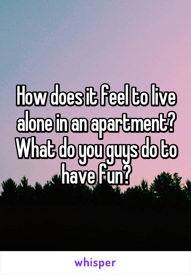 How does it feel to live alone in an apartment? What do you guys do to have fun?