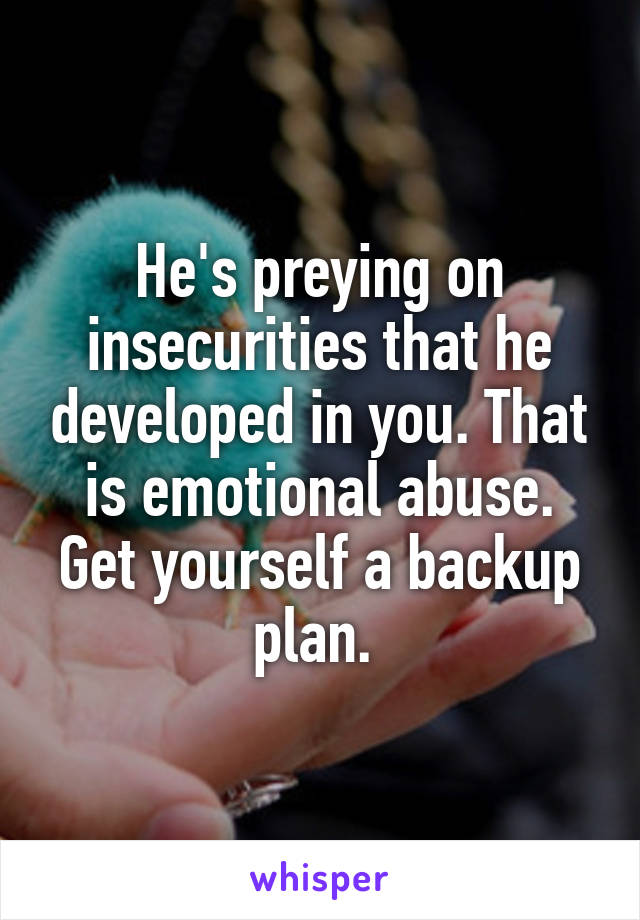 He's preying on insecurities that he developed in you. That is emotional abuse. Get yourself a backup plan. 