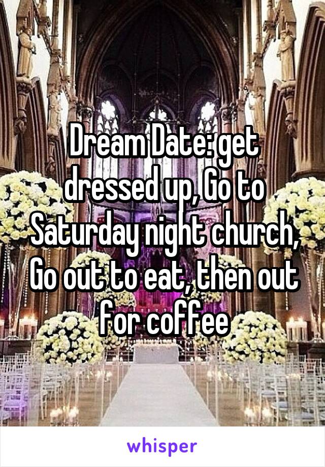 Dream Date: get dressed up, Go to Saturday night church, Go out to eat, then out for coffee