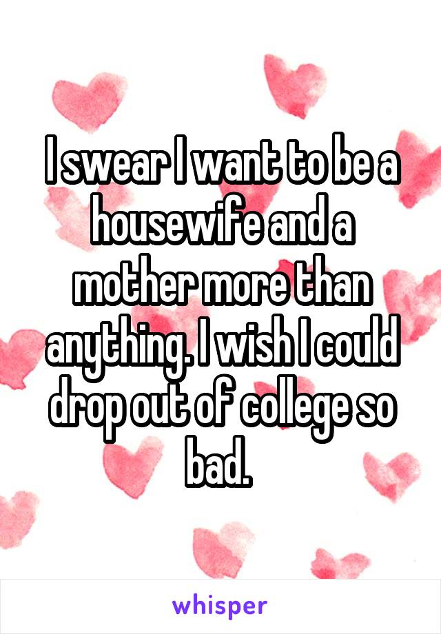 I swear I want to be a housewife and a mother more than anything. I wish I could drop out of college so bad. 