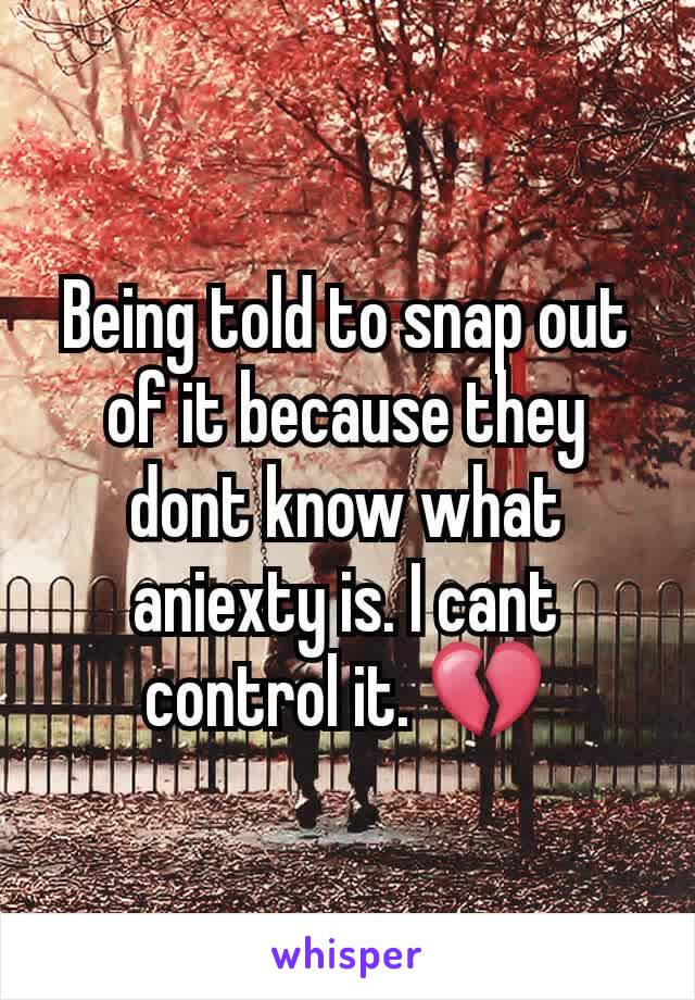 Being told to snap out of it because they dont know what aniexty is. I cant control it. 💔