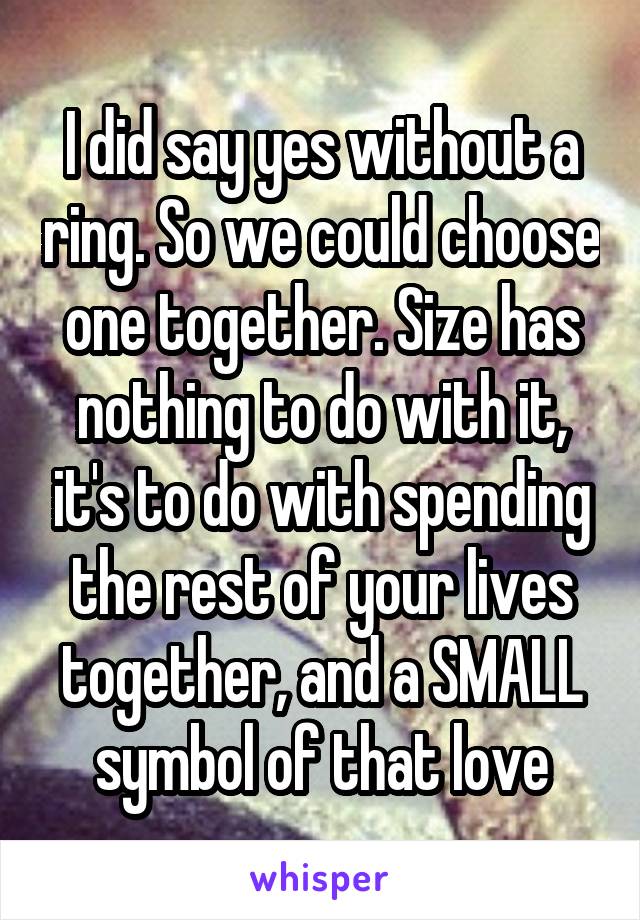 I did say yes without a ring. So we could choose one together. Size has nothing to do with it, it's to do with spending the rest of your lives together, and a SMALL symbol of that love