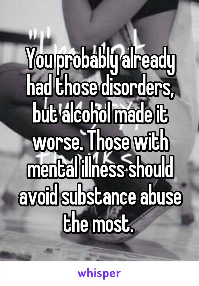 You probably already had those disorders, but alcohol made it worse. Those with mental illness should avoid substance abuse the most. 