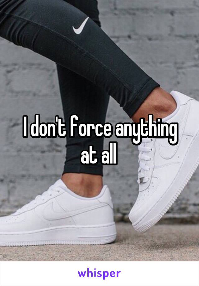I don't force anything at all 