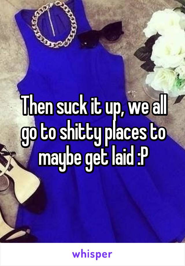 Then suck it up, we all go to shitty places to maybe get laid :P
