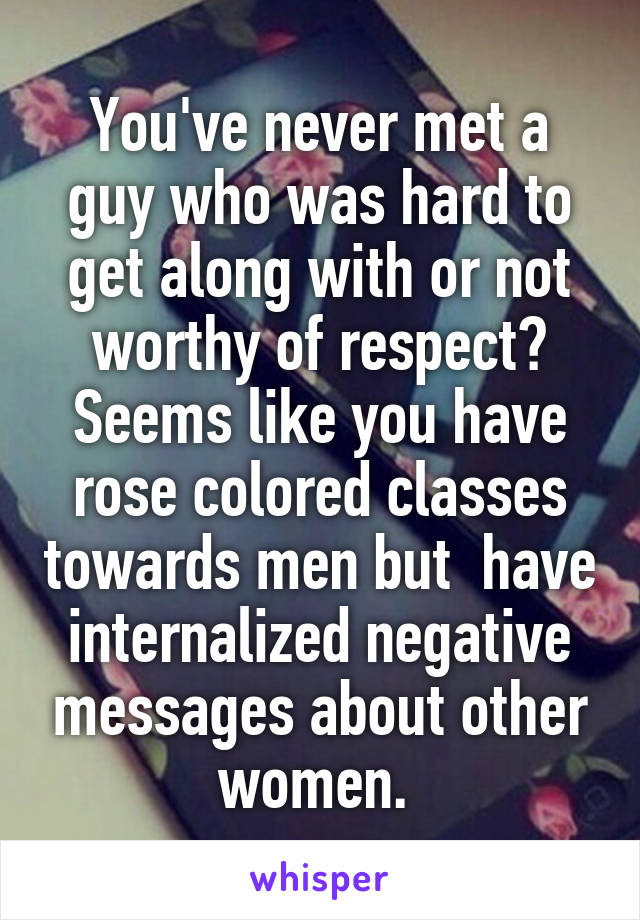 You've never met a guy who was hard to get along with or not worthy of respect? Seems like you have rose colored classes towards men but  have internalized negative messages about other women. 