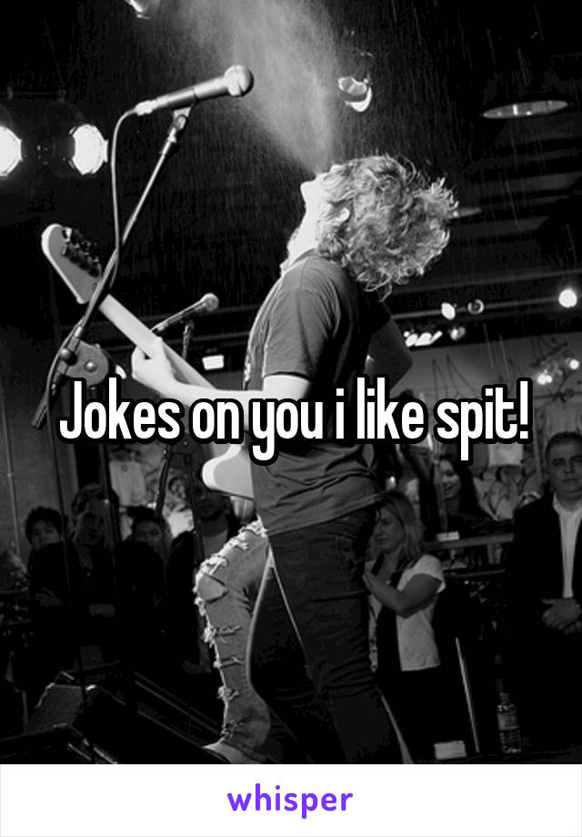 Jokes on you i like spit!