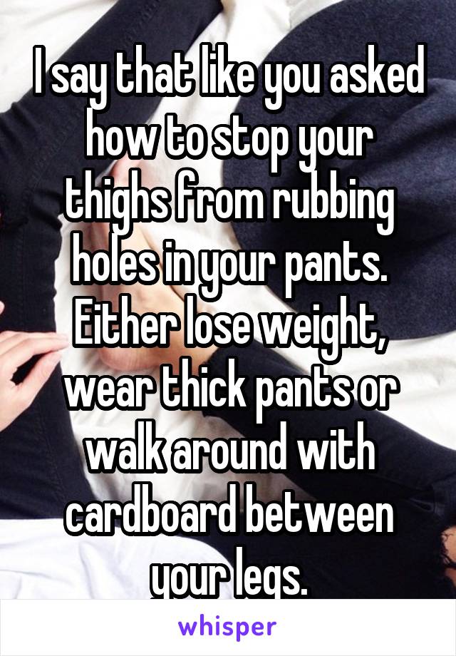 I say that like you asked how to stop your thighs from rubbing holes in your pants. Either lose weight, wear thick pants or walk around with cardboard between your legs.