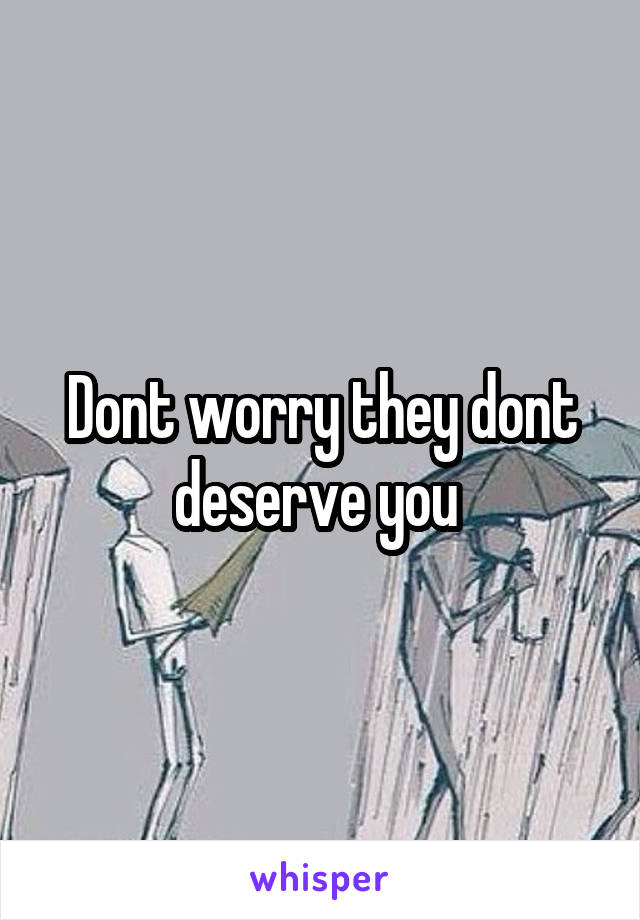 Dont worry they dont deserve you 