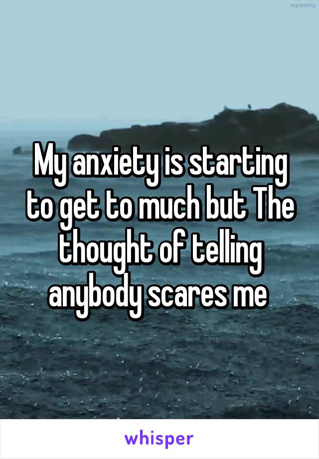 My anxiety is starting to get to much but The thought of telling anybody scares me 