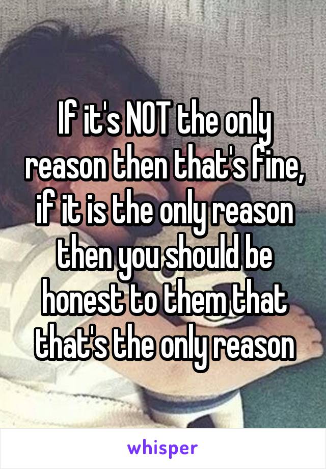 If it's NOT the only reason then that's fine, if it is the only reason then you should be honest to them that that's the only reason