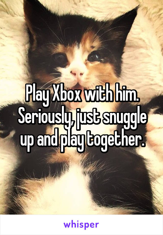 Play Xbox with him. Seriously, just snuggle up and play together.